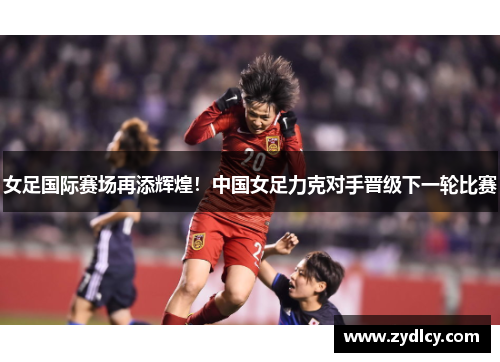 女足国际赛场再添辉煌!中国女足力克对手晋级下一轮比赛