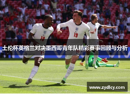 土伦杯英格兰对决墨西哥青年队精彩赛事回顾与分析